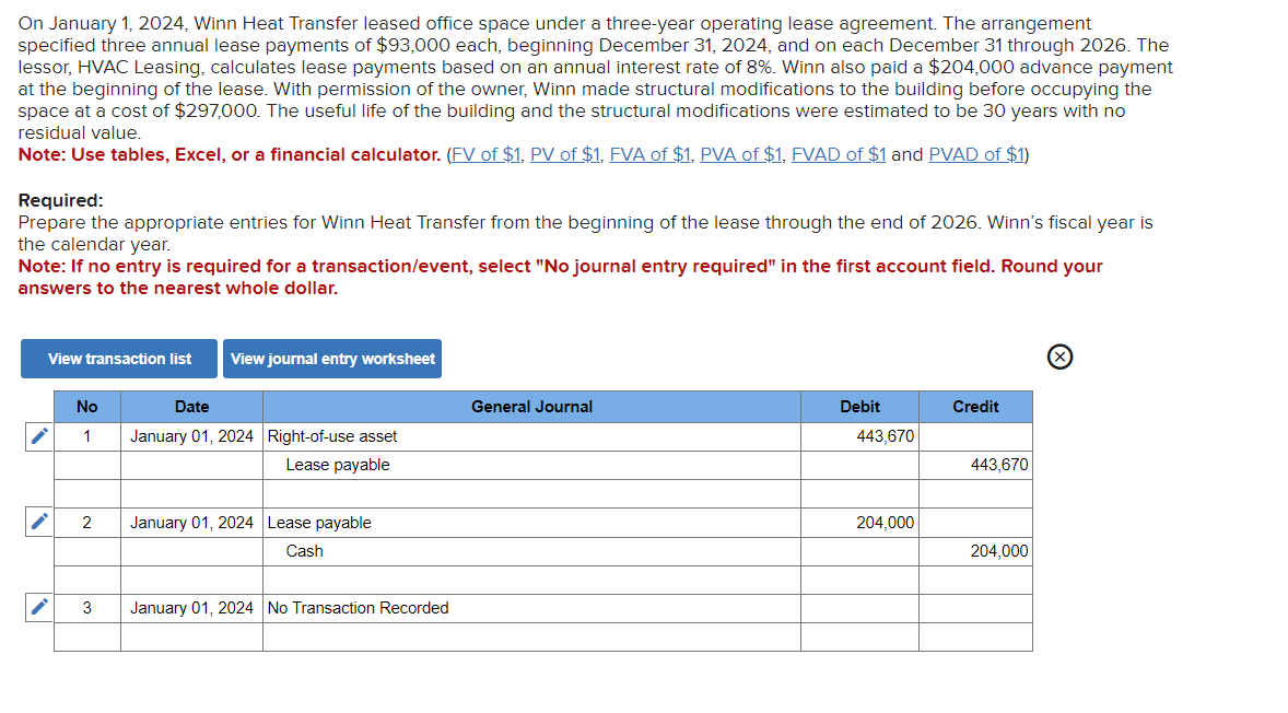 On January 1, 2024, Winn Heat Transfer leased office space under a three-year operating lease agreement. The arrangement
specified three annual lease payments of $93,000 each, beginning December 31, 2024, and on each December 31 through 2026. The
lessor, HVAC Leasing, calculates lease payments based on an annual interest rate of 8%. Winn also paid a $204,000 advance payment
at the beginning of the lease. With permission of the owner, Winn made structural modifications to the building before occupying the
space at a cost of $297,000. The useful life of the building and the structural modifications were estimated to be 30 years with no
residual value.
Note: Use tables, Excel, or a financial calculator. (FV of $1, PV of $1, FVA of $1, PVA of $1, FVAD of $1 and PVAD of $1)
Required:
Prepare the appropriate entries for Winn Heat Transfer from the beginning of the lease through the end of 2026. Winn's fiscal year is
the calendar year.
Note: If no entry is required for a transaction/event, select "No journal entry required" in the first account field. Round your
answers to the nearest whole dollar.
View transaction list
No
1
2
3
View journal entry worksheet
Date
January 01, 2024 Right-of-use asset
Lease payable
January 01, 2024 Lease payable
Cash
January 01, 2024 No Transaction Recorded
General Journal
Debit
443,670
204,000
Credit
443,670
204,000