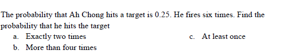 The probability that Ah Chong hits a target is 0.25. He fires six times. Find the
probability that he hits the target
a. Exactly two times
b. More than four times
c. At least once
