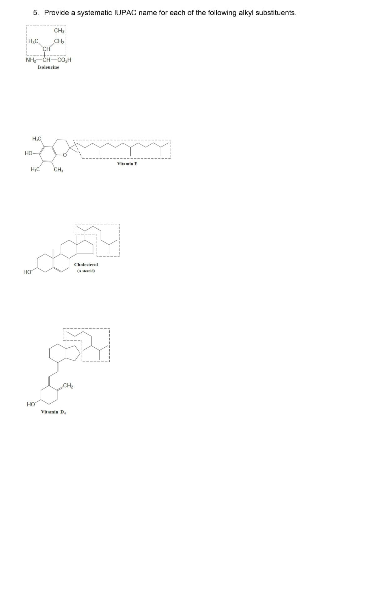 5. Provide a systematic IUPAC name for each of the following alkyl substituents.
H₂C.
CH
-+---
NH,—CH—COzH
Isoleucine
H3C
HO-
Jam
CH3
HO
H3C
CH3
L
CH₂
HO
CH₂
Vitamin D4
Cholesterol
(A steroid)
Vitamin E