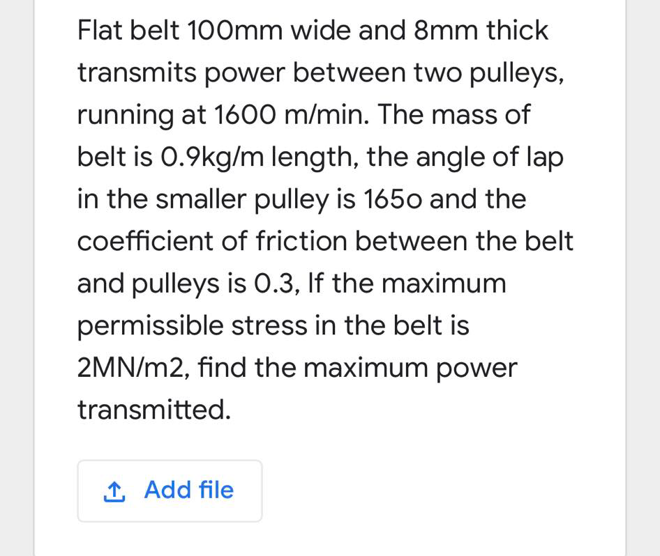 Flat belt 100mm wide and 8mm thick
transmits power between two pulleys,
running at 1600 m/min. The mass of
belt is 0.9kg/m length, the angle of lap
in the smaller pulley is 1650 and the
coefficient of friction between the belt
and pulleys is 0.3, If the maximum
permissible stress in the belt is
2MN/m2, find the maximum power
transmitted.
1 Add file
