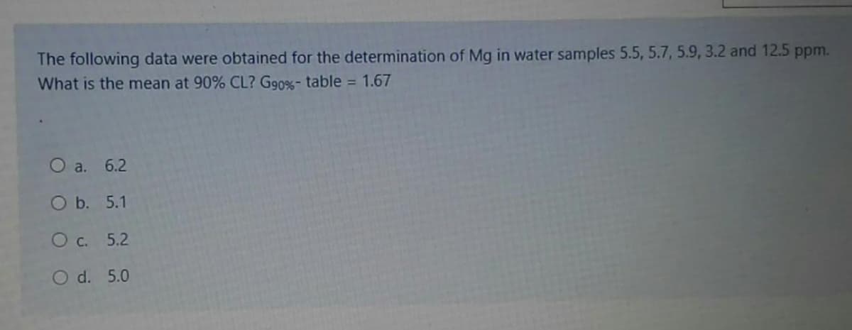 The following data were obtained for the determination of Mg in water samples 5.5, 5.7, 5.9, 3.2 and 12.5 ppm.
What is the mean at 90% CL? G90%- table = 1.67
O a. 6.2
O b. 5.1
O c. 5.2
O d. 5.0
