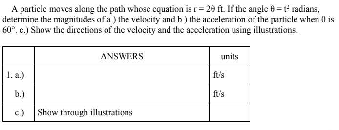 A particle moves along the path whose equation is r = 20 ft. If the angle 0 = t² radians,
determine the magnitudes of a.) the velocity and b.) the acceleration of the particle when 0 is
60°. c.) Show the directions of the velocity and the acceleration using illustrations.
ANSWERS
units
1. a.)
ft/s
b.)
ft/s
c.)
Show through illustrations
