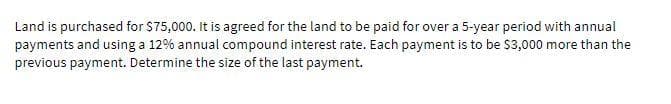 Land is purchased for $75,000. It is agreed for the land to be paid for over a 5-year period with annual
payments and using a 12% annual compound interest rate. Each payment is to be $3,000 more than the
previous payment. Determine the size of the last payment.