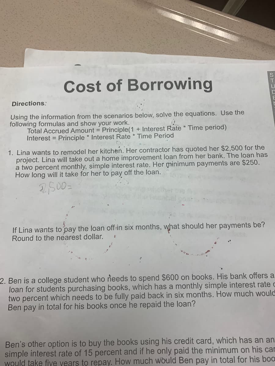 Cost of Borrowing
Directions:
Using the information from the scenarios below, solve the equations. Use the
following formulas and show your work.
Total Accrued Amount = Principle(1 + Interest Rate * Time period)
Interest = Principle * Interest Rate * Time Period
1. Lina wants to remodel her kitchen. Her contractor has quoted her $2,500 for the
project. Lina will take out a home improvement loan from her bank. The loan has
a two percent monthly, simple interest rate. Her minimum payments are $250.
How long will it take for her to pay off the loan.
2500=
If Lina wants to pay the loan off-in six months, what should her payments be?
Round to the nearest dollar.
2. Ben is a college student who needs to spend $600 on books. His bank offers a
loan for students purchasing books, which has a monthly simple interest rate c
two percent which needs to be fully paid back in six months. How much would
Ben pay in total for his books once he repaid the loan?
Ben's other option is to buy the books using his credit card, which has an an
simple interest rate of 15 percent and if he only paid the minimum on his car
Would take fiye years to repay. How much would Ben pay in total for his boo
STUEEL
