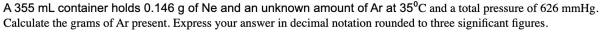 A 355 mL container holds 0.146 g of Ne and an unknown amount of Ar at 35ºC and a total pressure of 626 mmHg.
Calculate the grams of Ar present. Express your answer in decimal notation rounded to three significant figures.