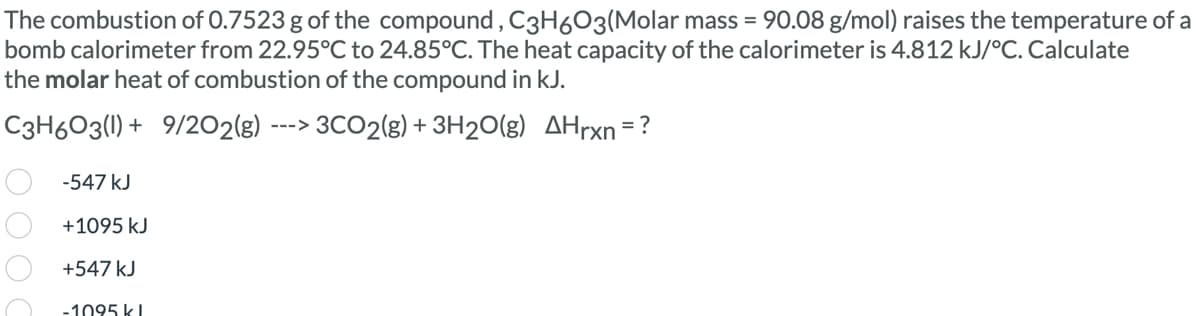 The combustion of 0.7523 g of the compound, C3H603(Molar mass = 90.08 g/mol) raises the temperature of a
bomb calorimeter from 22.95°C to 24.85°C. The heat capacity of the calorimeter is 4.812 kJ/°C. Calculate
the molar heat of combustion of the compound in kJ.
C3H603(1) + 9/202(g) --> 3CO2(g) + 3H2O(g) AHrxn=?
-547 kJ
+1095 kJ
+547 kJ
-1095 kl
OOO