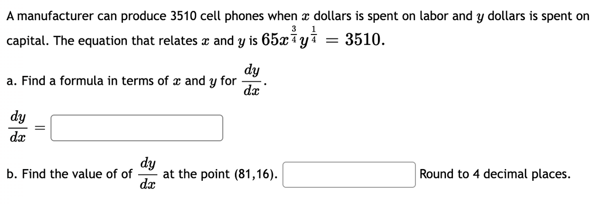 A manufacturer can produce 3510 cell phones when a dollars is spent on labor and y dollars is spent on
3 1
capital. The equation that relates x and y is 65x y
3510.
dy
a. Find a formula in terms of x and y for
dx
dy
dx
=
b. Find the value of of
dy
dx
at the point (81,16).
=
Round to 4 decimal places.