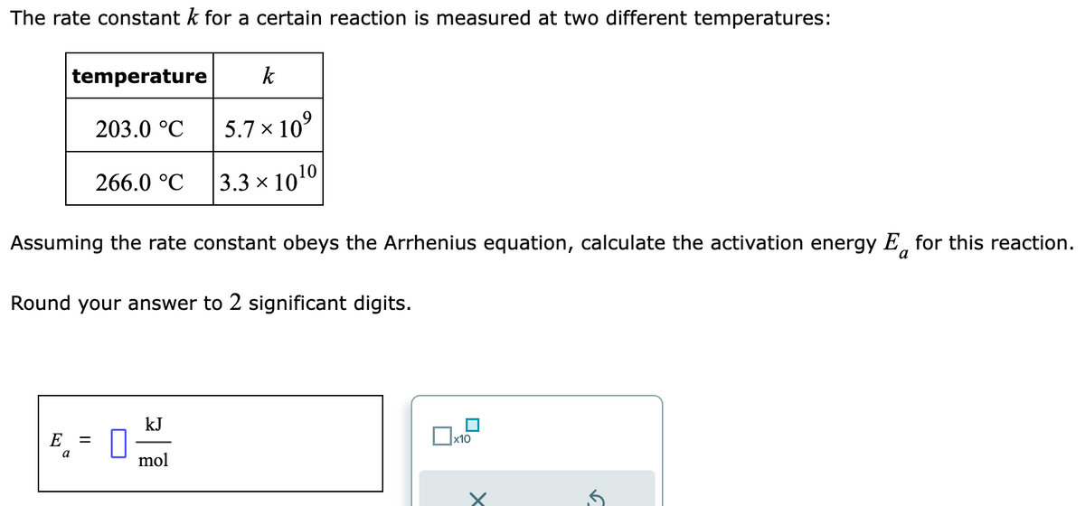 The rate constant k for a certain reaction is measured at two different temperatures:
temperature
E
203.0 °C
Assuming the rate constant obeys the Arrhenius equation, calculate the activation energy E for this reaction.
a
a
266.0 °C
Round your answer to 2 significant digits.
=
k
5.7 x 10⁹
10
3.3 x 10¹
1
kJ
mol
■
x10
S