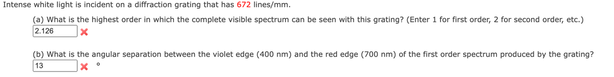 Intense white light is incident on a diffraction grating that has 672 lines/mm.
(a) What is the highest order in which the complete visible spectrum can be seen with this grating? (Enter 1 for first order, 2 for second order, etc.)
2.126
(b) What is the angular separation between the violet edge (400 nm) and the red edge (700 nm) of the first order spectrum produced by the grating?
13
X
O