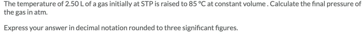 The temperature of 2.50 L of a gas initially at STP is raised to 85 °C at constant volume. Calculate the final pressure of
the gas in atm.
Express your answer in decimal notation rounded to three significant figures.