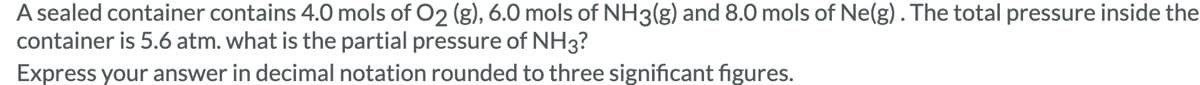 A sealed container contains 4.0 mols of O2 (g), 6.0 mols of NH3(g) and 8.0 mols of Ne(g). The total pressure inside the
container is 5.6 atm. what is the partial pressure of NH3?
Express your answer in decimal notation rounded to three significant figures.