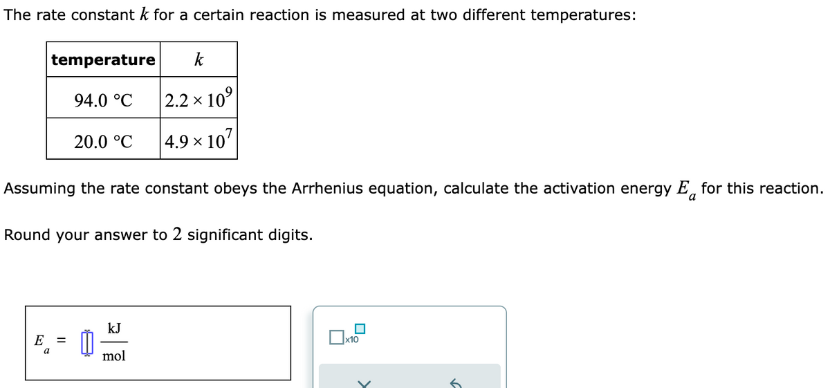 The rate constant k for a certain reaction is measured at two different temperatures:
E
temperature k
a
94.0 °C
=
20.0 °C
Assuming the rate constant obeys the Arrhenius equation, calculate the activation energy E for this reaction.
Round your answer to 2 significant digits.
2.2 × 10⁹
× 107
kJ
mol
4.9 ×
x10
✓