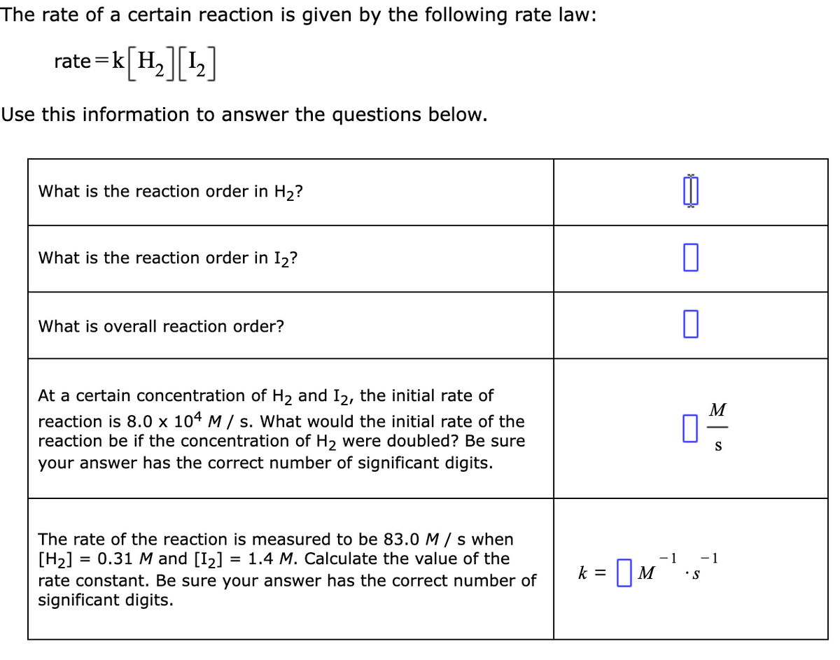 The rate of a certain reaction is given by the following rate law:
= K[H₂] [¹₂]
Use this information to answer the questions below.
rate=k
What is the reaction order in H₂?
What is the reaction order in I₂?
What is overall reaction order?
At a certain concentration of H₂ and I2, the initial rate of
reaction is 8.0 x 104 M/s. What would the initial rate of the
reaction be if the concentration of H₂ were doubled? Be sure
your answer has the correct number of significant digits.
The rate of the reaction is measured to be 83.0 M/s when
[H₂]
0.31 M and [1₂] = 1.4 M. Calculate the value of the
rate constant. Be sure your answer has the correct number of
significant digits.
=
0
k = M
0
M
S
1
- 1
M²¹.5¹
S