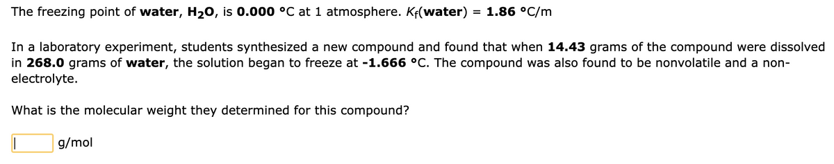 The freezing point of water, H₂O, is 0.000 °C at 1 atmosphere. Kf(water) = 1.86 °C/m
In a laboratory experiment, students synthesized a new compound and found that when 14.43 grams of the compound were dissolved
in 268.0 grams of water, the solution began to freeze at -1.666 °C. The compound was also found to be nonvolatile and a non-
electrolyte.
What is the molecular weight they determined for this compound?
||
g/mol