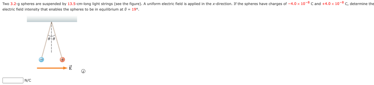 Two 3.2-g spheres are suspended by 13.5-cm-long light strings (see the figure). A uniform electric field is applied in the x-direction. If the spheres have charges of −4.0 × 10-8 C and +4.0 × 10-8 C, determine the
electric field intensity that enables the spheres to be in equilibrium at 8
19⁰.
N/C
010
TE
→