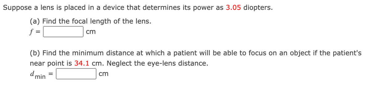 Suppose a lens is placed in a device that determines its power as 3.05 diopters.
(a) Find the focal length of the lens.
f =
cm
(b) Find the minimum distance at which a patient will be able to focus on an object if the patient's
near point is 34.1 cm. Neglect the eye-lens distance.
d min
cm
