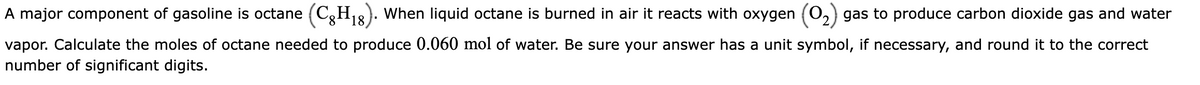 A major component of gasoline is octane (CH₁8). When liquid octane is burned in air it reacts with oxygen (O₂) gas to produce carbon dioxide gas and water
vapor. Calculate the moles of octane needed to produce 0.060 mol of water. Be sure your answer has a unit symbol, if necessary, and round it to the correct
number of significant digits.