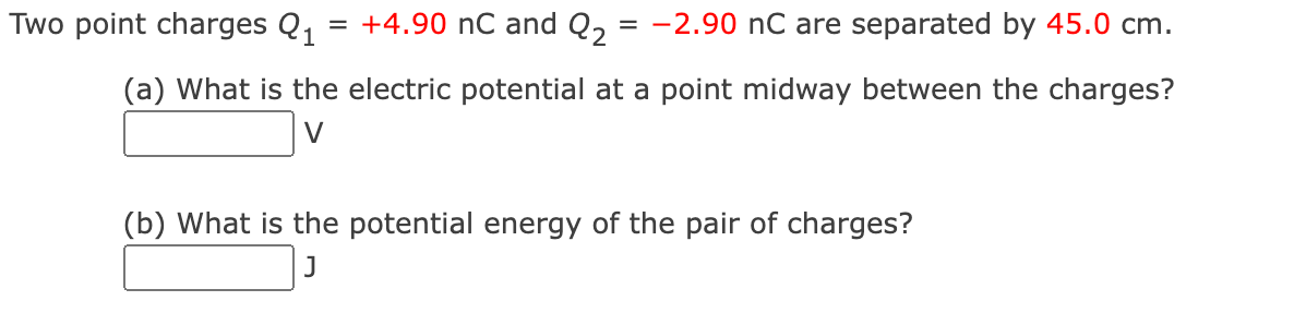 Two point charges Q₁
=
+4.90 nC and Q₂ = -2.90 nC are separated by 45.0 cm.
(a) What is the electric potential at a point midway between the charges?
(b) What is the potential energy of the pair of charges?
J