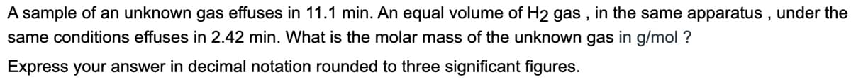 A sample of an unknown gas effuses in 11.1 min. An equal volume of H2 gas, in the same apparatus, under the
same conditions effuses in 2.42 min. What is the molar mass of the unknown gas in g/mol ?
Express your answer in decimal notation rounded to three significant figures.