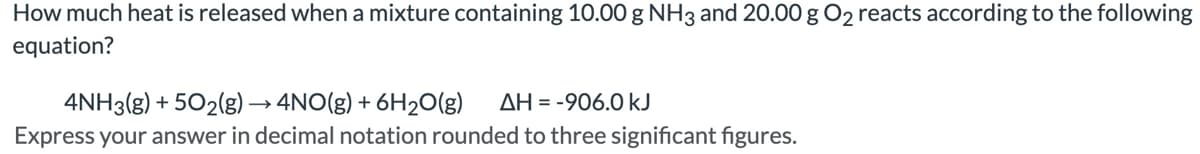 How much heat is released when a mixture containing 10.00 g NH3 and 20.00 g O₂ reacts according to the following
equation?
4NH3(g) +502(g) → 4NO(g) + 6H₂O(g) AH = -906.0 kJ
Express your answer in decimal notation rounded to three significant figures.