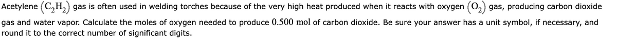 Acetylene (C₂H₂) gas is often used in welding torches because of the very high heat produced when it reacts with oxygen
gas, producing carbon dioxide
gas and water vapor. Calculate the moles of oxygen needed to produce 0.500 mol of carbon dioxide. Be sure your answer has a unit symbol, if necessary, and
round it to the correct number of significant digits.