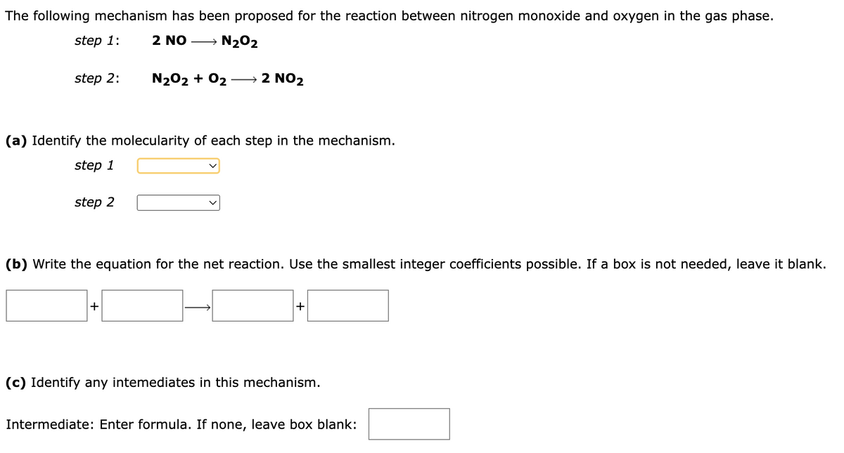 The following mechanism has been proposed for the reaction between nitrogen monoxide and oxygen in the gas phase.
step 1:
2 NO → N₂O2
step 2:
(a) Identify the molecularity of each step in the mechanism.
step 1
step 2
N₂O2 + O2 → 2 NO2
(b) Write the equation for the net reaction. Use the smallest integer coefficients possible. If a box is not needed, leave it blank.
+
+
(c) Identify any intemediates in this mechanism.
Intermediate: Enter formula. If none, leave box blank: