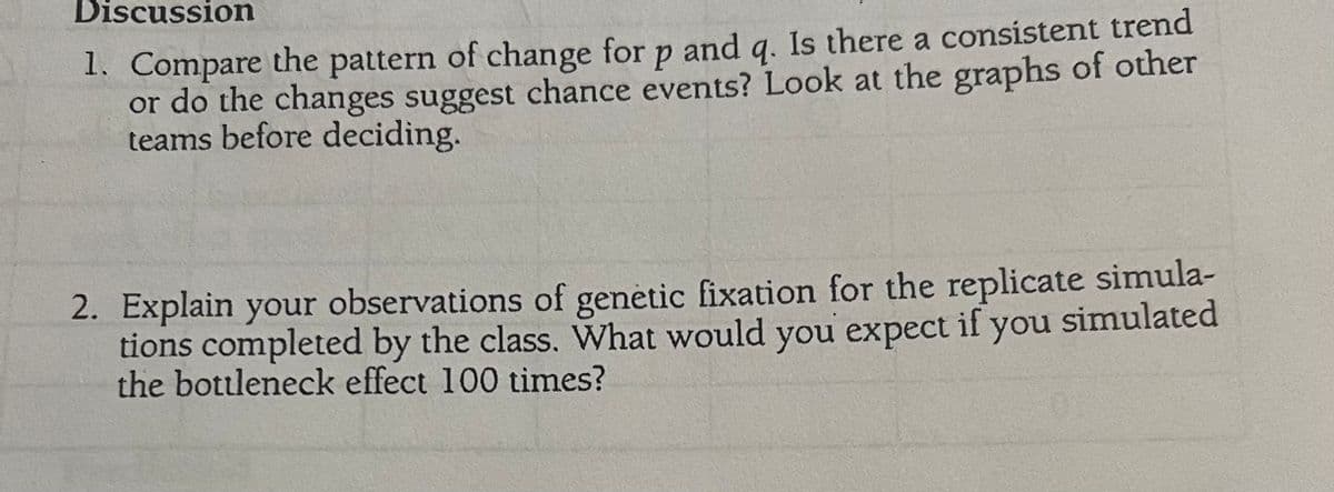 Discussion
1. Compare the pattern of change for p and q. Is there a consistent trend
or do the changes suggest chance events? Look at the graphs of other
teams before deciding.
2. Explain your observations of genetic fixation for the replicate simula-
tions completed by the class. What would you expect if you simulated
the bottleneck effect 100 times?