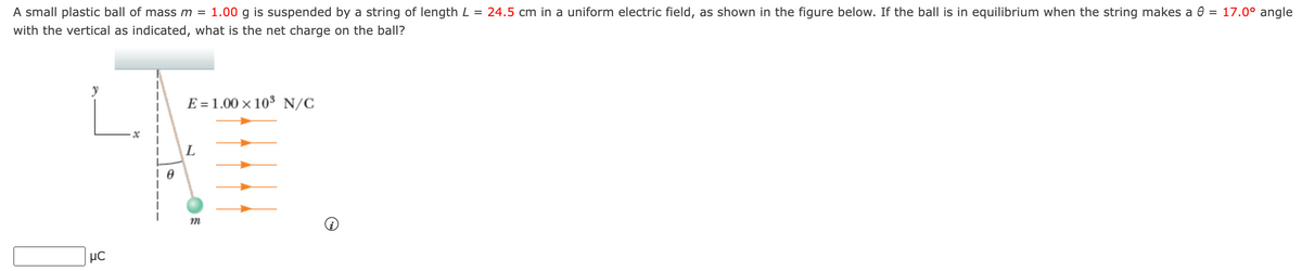 A small plastic ball of mass m = 1.00 g is suspended by a string of length L = 24.5 cm in a uniform electric field, as shown in the figure below. If the ball is in equilibrium when the string makes a 0 = 17.0° angle
with the vertical as indicated, what is the net charge on the ball?
μC
E = 1.00 × 10³ N/C
L
m