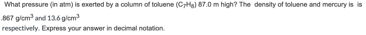 ### Calculation of Pressure Exerted by a Toluene Column

#### Problem Statement:
What pressure (in atm) is exerted by a column of toluene (C₇H₈) that is 87.0 meters high? The densities of toluene and mercury are 0.867 g/cm³ and 13.6 g/cm³ respectively. Express your answer in decimal notation.

#### Given:
- Height of the toluene column (h) = 87.0 meters
- Density of toluene (ρ_toluene) = 0.867 g/cm³
- Density of mercury (ρ_mercury) = 13.6 g/cm³  

To find the pressure exerted by a column of liquid, the following formula is used:
\[ P = \rho g h \]

Where:
- \( P \) is the pressure,
- \( \rho \) is the density of the liquid,
- \( g \) is the acceleration due to gravity (approximately \( 9.81 \, \text{m/s}^2 \)),
- \( h \) is the height of the liquid column.

#### Calculation Steps:
1. **Convert the density of toluene from g/cm³ to kg/m³:**
   \[ 0.867 \, \frac{g}{cm^3} = 0.867 \times 1000 \, \frac{kg}{m^3} = 867 \, \frac{kg}{m^3} \]

2. **Calculate the pressure exerted by the toluene column:**
   \[ P_{\text{toluene}} = (867 \, \frac{kg}{m^3}) \times (9.81 \, \frac{m}{s^2}) \times (87.0 \, m) \]
   \[ P_{\text{toluene}} = 740149.29 \, \text{Pa} \]

3. **Convert the pressure from Pascals to atmospheres (1 atm = 101325 Pa):**
   \[ P_{\text{toluene}} = \frac{740149.29 \, \text{Pa}}{101325 \, \text{Pa/atm}} \]
   \[ P_{\text{toluene}} \approx 7.30 \, \text{atm}