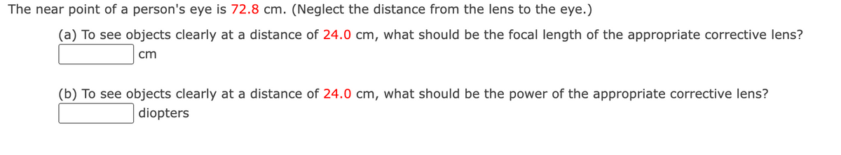 The near point of a person's eye is 72.8 cm. (Neglect the distance from the lens to the eye.)
(a) To see objects clearly at a distance of 24.0 cm, what should be the focal length of the appropriate corrective lens?
cm
(b) To see objects clearly at a distance of 24.0 cm, what should be the power of the appropriate corrective lens?
diopters