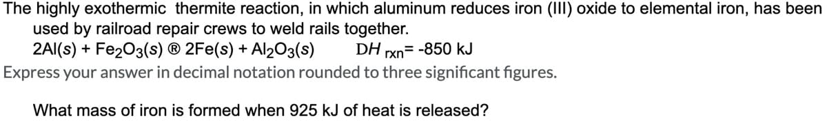 The highly exothermic thermite reaction, in which aluminum reduces iron (III) oxide to elemental iron, has been
used by railroad repair crews to weld rails together.
2Al(s) + Fe2O3(s) Ⓡ 2Fe(s) + Al2O3(s)
DH rxn= -850 kJ
Express your answer in decimal notation rounded to three significant figures.
What mass of iron is formed when 925 kJ of heat is released?