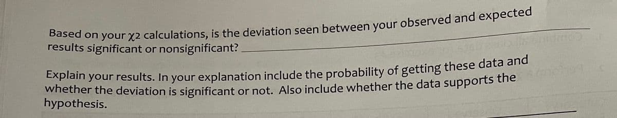 results significant or nonsignificant?
Based on your x2 calculations, is the deviation seen between your observed and expected
Explain your results. In your explanation include the probability of getting these data and
whether the deviation is significant or not. Also include whether the data supports the
hypothesis.
norma