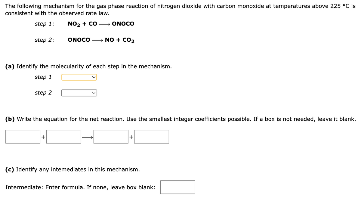 The following mechanism for the gas phase reaction of nitrogen dioxide with carbon monoxide at temperatures above 225 °C is
consistent with the observed rate law.
step 1:
NO₂ + CO → ONOCO
step 2:
(a) Identify the molecularity of each step in the mechanism.
step 1
step 2
ONOCO → NO + CO₂
(b) Write the equation for the net reaction. Use the smallest integer coefficients possible. If a box is not needed, leave it blank.
+
+
(c) Identify any intemediates in this mechanism.
Intermediate: Enter formula. If none, leave box blank: