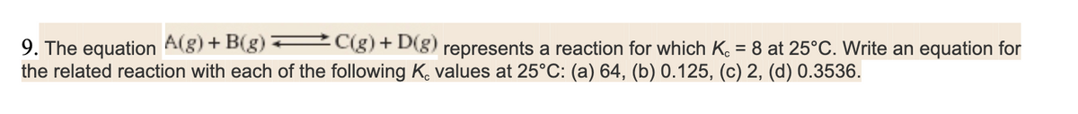 9. The equation A(g) + B(g):
C(g) + D(g) represents a reaction for which Kc = 8 at 25°C. Write an equation for
the related reaction with each of the following K, values at 25°C: (a) 64, (b) 0.125, (c) 2, (d) 0.3536.