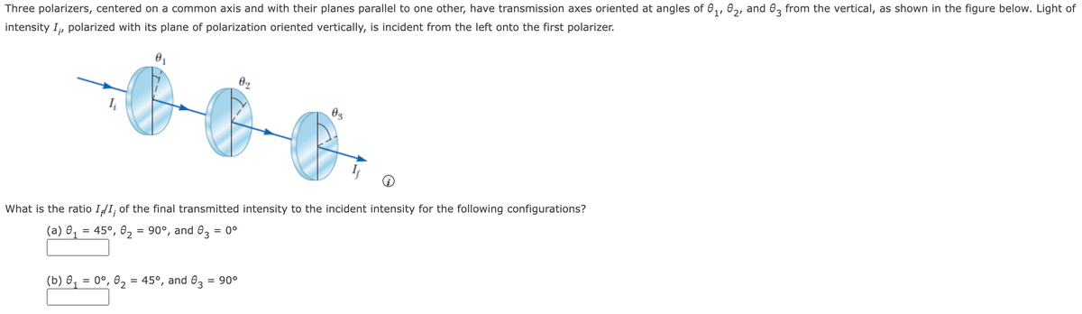 Three polarizers, centered on a common axis and with their planes parallel to one other, have transmission axes oriented at angles of ₁, 2, and 3 from the vertical, as shown in the figure below. Light of
intensity I,, polarized with its plane of polarization oriented vertically, is incident from the left onto the first polarizer.
Iį
02
(b) 0₁ = 0°, 0₂ = 45°, and 83 = 90°
2
03
What is the ratio II¡ of the final transmitted intensity to the incident intensity for the following configurations?
(a) 0₁ = 45°, 0₂ = 90°, and 83 = 0°