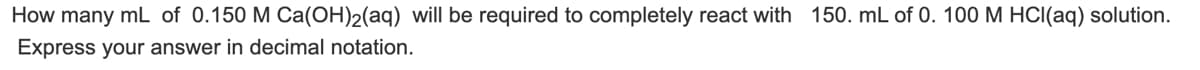 ### Chemistry Problem: Reaction of Calcium Hydroxide and Hydrochloric Acid

**Problem Statement:**

How many mL of 0.150 M Ca(OH)₂(aq) will be required to completely react with 150. mL of 0.100 M HCl(aq) solution.

**Instructions:** 
Express your answer in decimal notation.

**Concept Review:**

This problem involves a neutralization reaction between calcium hydroxide \[Ca(OH)₂\] and hydrochloric acid \[HCl\]. The balanced chemical equation for this reaction is:

\[ Ca(OH)_2(aq) + 2 HCl(aq) \rightarrow CaCl_2(aq) + 2 H_2O(l) \]

To solve this, we need to use the concept of molarity and stoichiometry.

**Solution Steps:**

1. **Calculate moles of HCl:**
   \[ \text{Moles of HCl} = \text{Volume} \times \text{Molarity} \]
   \[ \text{Moles of HCl} = 150.0 \text{ mL} \times \frac{1 \text{ L}}{1000 \text{ mL}} \times 0.100 \text{ M} \]
   \[ \text{Moles of HCl} = 0.0150 \text{ moles} \]

2. **Determine moles of Ca(OH)₂ needed:**
   According to the balanced equation, 1 mole of \(Ca(OH)₂\) reacts with 2 moles of \(HCl\).
   \[ \text{Moles of Ca(OH)₂} = \frac{0.0150 \text{ moles HCl}}{2} \]
   \[ \text{Moles of Ca(OH)₂} = 0.00750 \text{ moles} \]

3. **Calculate volume of 0.150 M Ca(OH)₂ solution required:**
   \[ \text{Volume} = \frac{\text{Moles of Ca(OH)₂}}{\text{Molarity of Ca(OH)₂}} \]
   \[ \text{Volume} = \frac{0.00750 \text{ moles}}{0.150 \text{ M
