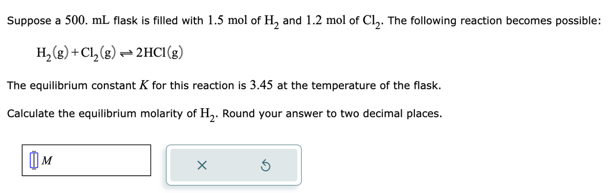 Suppose a 500. mL flask is filled with 1.5 mol of H₂ and 1.2 mol of Cl₂. The following reaction becomes possible:
H₂(g) + Cl₂(g) → 2HCl(g)
The equilibrium constant K for this reaction is 3.45 at the temperature of the flask.
Calculate the equilibrium molarity of H₂. Round your answer to two decimal places.
M
Ś