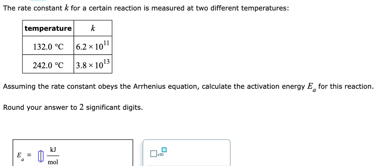 The rate constant k for a certain reaction is measured at two different temperatures:
temperature k
132.0 °C
E
Assuming the rate constant obeys the Arrhenius equation, calculate the activation energy E for this reaction.
a
Round your answer to 2 significant digits.
a
242.0 °C
=
6.2 × 10¹1
3.8 × 10¹3
kJ
mol
x10