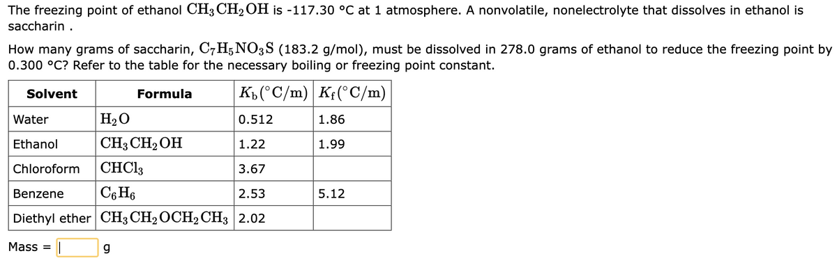 The freezing point of ethanol CH3 CH₂OH is -117.30 °C℃ at 1 atmosphere. A nonvolatile, nonelectrolyte that dissolves in ethanol is
saccharin.
How many grams of saccharin, C7H5NO3S (183.2 g/mol), must be dissolved in 278.0 grams of ethanol to reduce the freezing point by
0.300 °C? Refer to the table for the necessary boiling or freezing point constant.
Solvent
Formula
Kb (°C/m) Kf(°C/m)
Water
H₂O
0.512
Ethanol
CH3 CH₂OH
1.22
Chloroform
CHCl3
3.67
Benzene
C6H6
2.53
Diethyl ether CH3 CH₂ OCH₂ CH3 2.02
Mass= ||
g
1.86
1.99
5.12