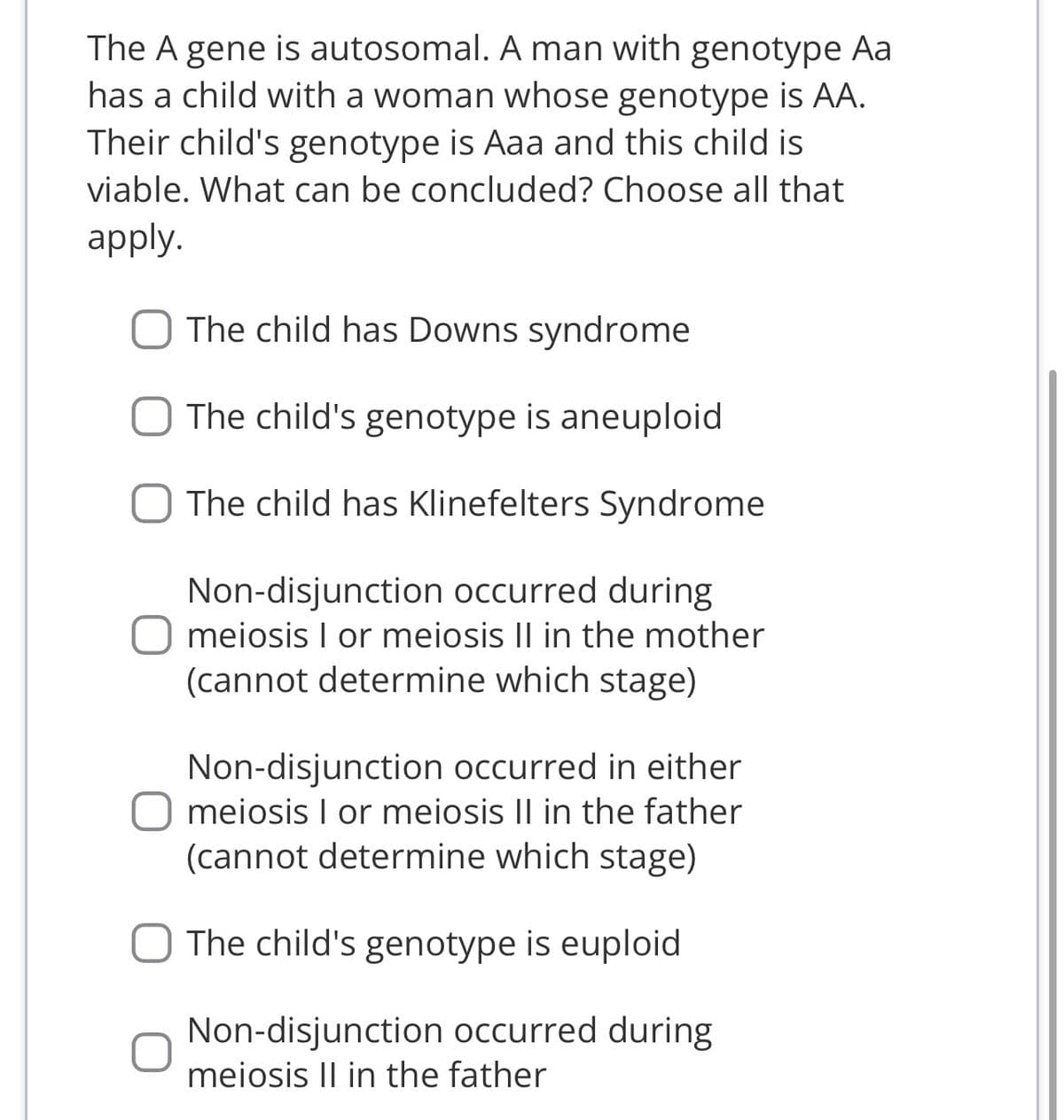 The A gene is autosomal. A man with genotype Aa
has a child with a woman whose genotype is AA.
Their child's genotype is Aaa and this child is
viable. What can be concluded? Choose all that
apply.
The child has Downs syndrome
The child's genotype is aneuploid
The child has Klinefelters Syndrome
Non-disjunction occurred during
meiosis I or meiosis II in the mother
(cannot determine which stage)
Non-disjunction occurred in either
meiosis I or meiosis II in the father
(cannot determine which stage)
The child's genotype is euploid
Non-disjunction occurred during
meiosis II in the father