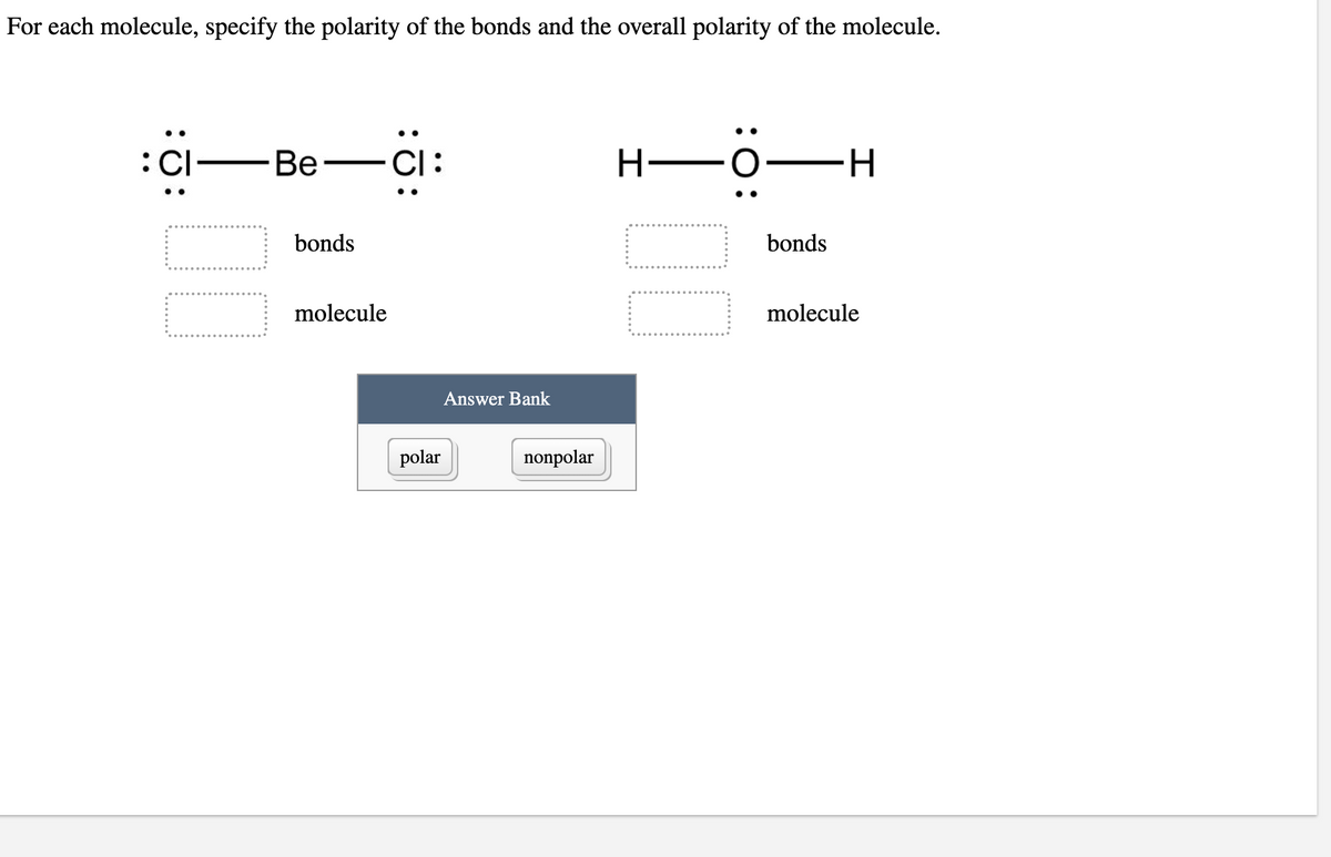 **Polarity of Molecules and Bonds**

For each molecule, specify the polarity of the bonds and the overall polarity of the molecule.

**Molecule 1: Beryllium Dichloride (BeCl₂)**

\[ \dots : \text{Cl} \quad - \quad \text{Be} \quad - \quad \text{Cl} : \dots \]

- **Polarity of Bonds:**
  [ ] 
- **Polarity of Molecule:**
  [ ] 

**Molecule 2: Water (H₂O)**

\[ \text{H} \quad - \quad \text{O} : \quad - \quad \text{H} \]

- **Polarity of Bonds:**
  [ ]
- **Polarity of Molecule:**
  [ ]

**Answer Bank:**

- [ ] Polar
- [ ] Nonpolar