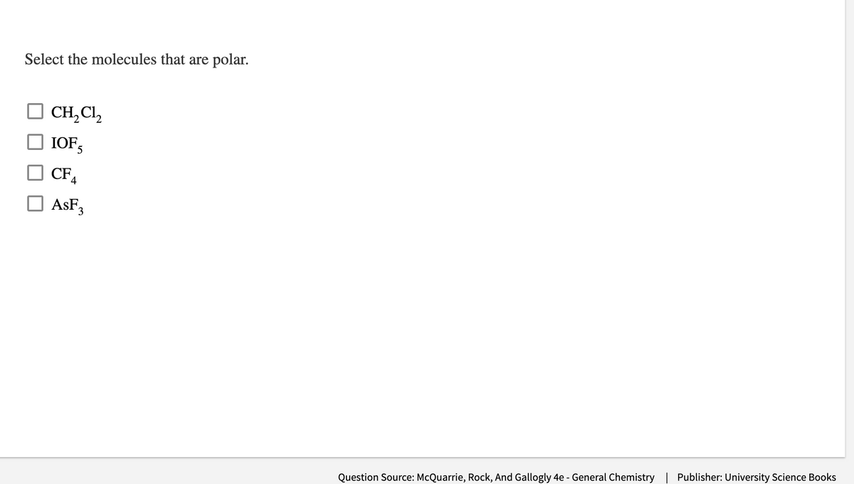 ### Select the molecules that are polar.

- [ ] CH₂Cl₂
- [ ] IOF₅
- [ ] CF₄
- [ ] AsF₃

**Question Source:** McQuarrie, Rock, And Gallogly 4e - General Chemistry

**Publisher:** University Science Books