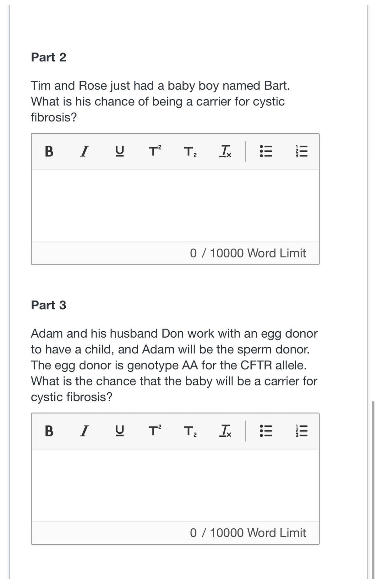 Part 2
Tim and Rose just had a baby boy named Bart.
What is his chance of being a carrier for cystic
fibrosis?
BIU T² T₂
Part 3
T²
0 / 10000 Word Limit
Adam and his husband Don work with an egg donor
to have a child, and Adam will be the sperm donor.
The egg donor is genotype AA for the CFTR allele.
What is the chance that the baby will be a carrier for
cystic fibrosis?
BIU
T₂
FNM
X+
:E
|||
FNM
|||
0/10000 Word Limit