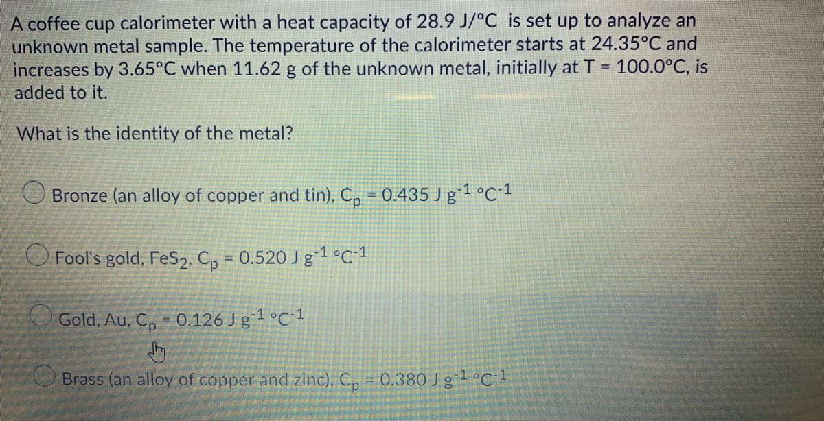 A coffee cup calorimeter with a heat capacity of 28.9 J/°C is set up to analyze an
unknown metal sample. The temperature of the calorimeter starts at 24.35°C and
increases by 3.65°C when 11.62 g of the unknown metal, initially at T = 100.0°C, is
added to it.
What is the identity of the metal?
Bronze (an alloy of copper and tin), Cp = 0.435 J g¯¹ °C-¹
Fool's gold, FeS2, Cp = 0.520 Jg-¹ °C-1
Gold, Au, C₂ = 0.126 J g-¹ °C-1
Brass (an alloy of copper and zinc), C₂ = 0.380 Jg¹ °C-¹