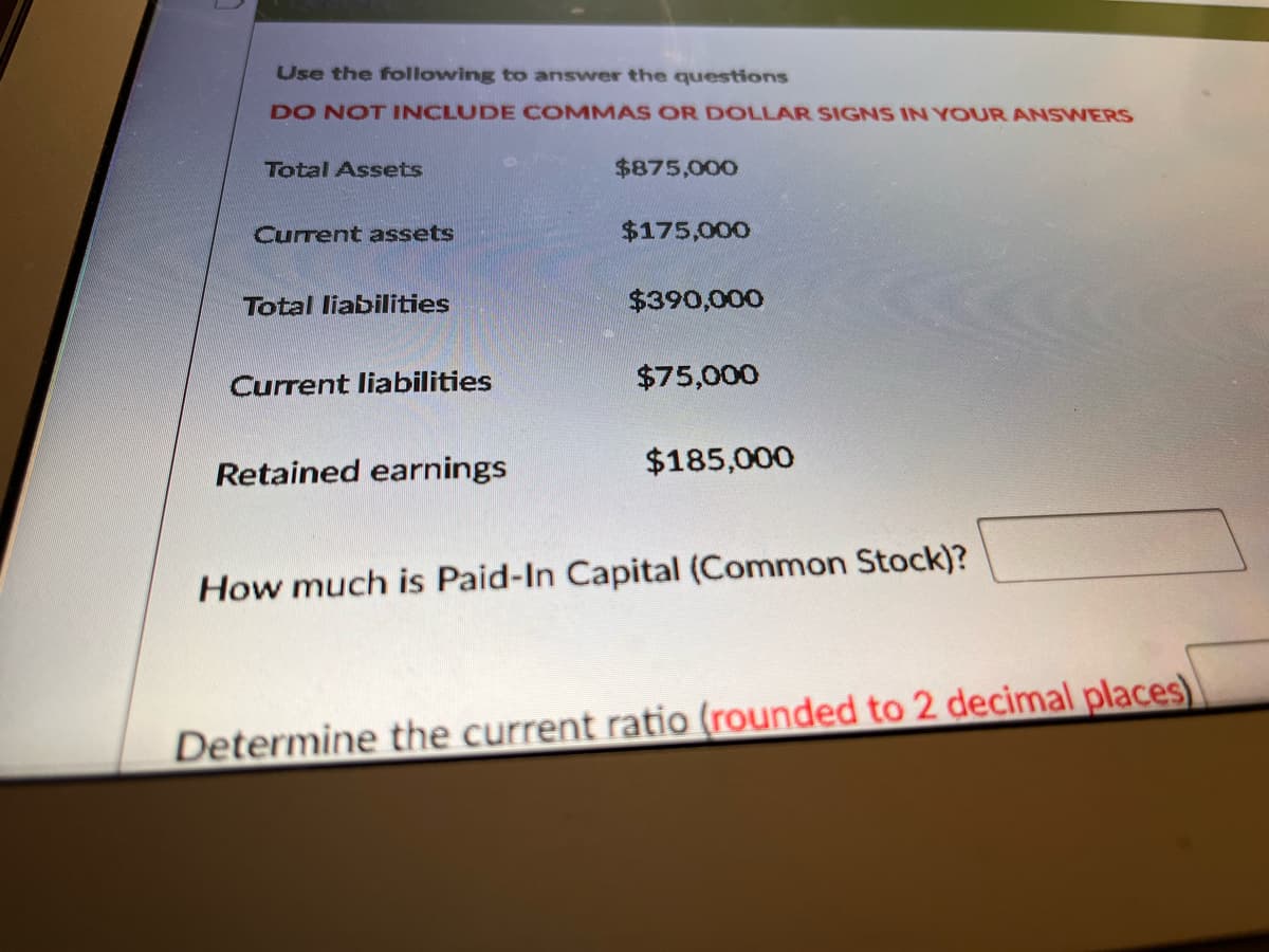 Use the following to answer the questions
DO NOT INCLUDE COMMAS OR DOLLAR SIGNS IN YOUR ANSWERS
Total Assets
$875,000
Current assets
$175,000
Total liabilities
$390,000
Current liabilities
$75,000
Retained earnings
$185,000
How much is Paid-In Capital (Common Stock)?
Determine the current ratio (rounded to 2 decimal places)
