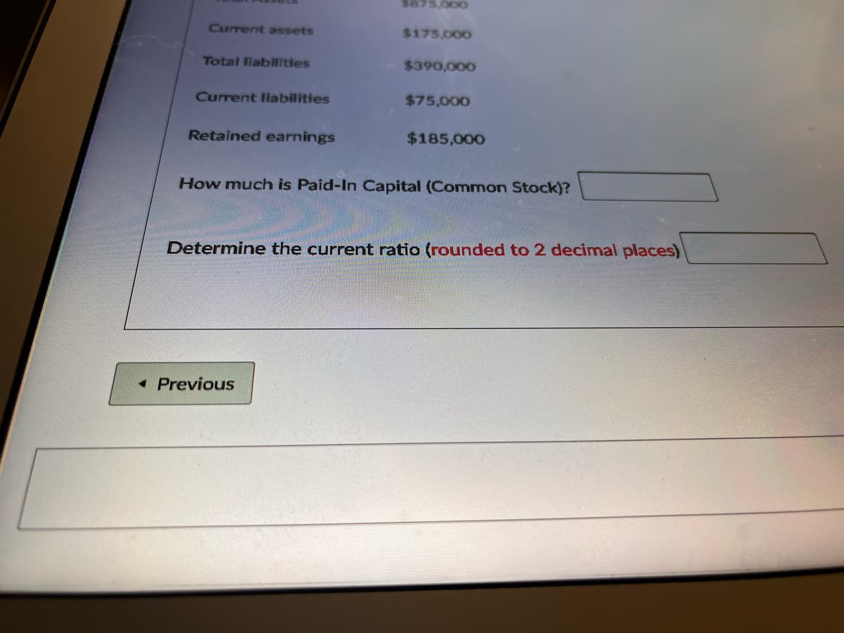 $875,000
Current assets
$175,000
Total liabilities
$390,000
Current liabilities
$75,000
Retained earnings
$185,000
How much is Paid-In Capital (Common Stock)?
Determine the current ratio (rounded to 2 decimal places)
• Previous
