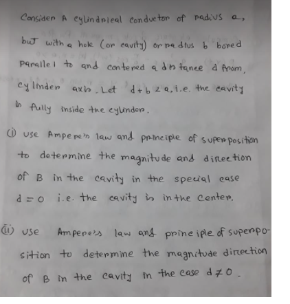 Considen A eylindrleal Conduetor of padius a,
but with a hole (or eavity) or pa dtus b bored
Paralle i to and contened adn tanee d Anom,
cy Inden axh. Let d+b 2Q,1.e. the eavity
h fully inside the eylinden.
O use Ampe pe 'n law and principle of supen position
to determine the magnitu de and direetion
of B in the cavity in the special ease
d = o i.e. the cavity in in the Center.
) use
Amperes
law and prine iple of superpo-
sition to determine the magnitude direetion
of B in the cavity In the case dzO.
