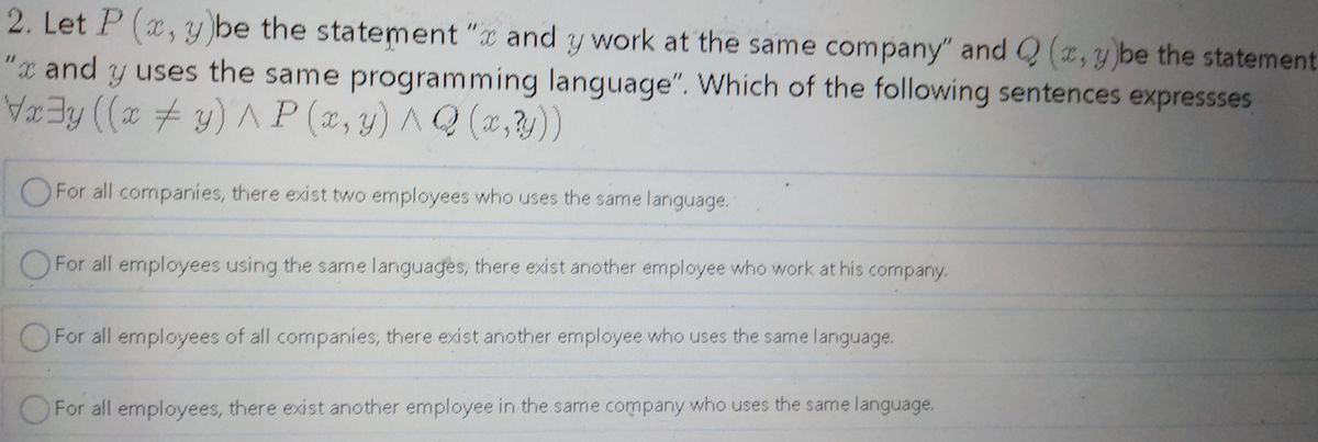 2. Let P (x, y be the statement "x and
y work at the same company" and Q (,y be the statement
"x and y uses the same programming language". Which of the following sentences expressses
Ey ((x y) ^P (x,y) AQ (2,y))
OFor all companies, there exist two employees who uses the same language.
OFor all employees using the same languages, there exist another employee who work at his cormpany.
O For all employees of all companies, there exist another employee who uses the same language.
OFor all emnployees, there exist another employee in the same company who uses the same language.
