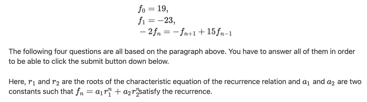 fo = 19,
fi = -23,
– 2 fn = - fn+1 + 15fn-1
The following four questions are all based on the paragraph above. You have to answer all of them in order
to be able to click the submit button down below.
Here, ri and r2 are the roots of the characteristic equation of the recurrence relation and a1 and a2 are two
constants such that fn = a1r" + a2rsatisfy the recurrence.
