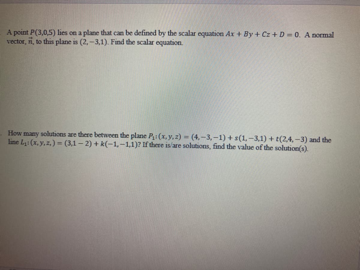 A point P (3,0,5) lies on a plane that can be defined by the scalar equation Ax+By+ Cz + D = 0. A normal
vector, 7, to this plane is (2, -3,1). Find the scalar equation.
How many solutions are there between the plane P₁: (x, y, z) =(4,-3,-1) + s(1, -3,1)+t(2,4,-3) and the
line L₁: (x, y, z)=(3,1-2) +k(-1,-1,1)? If there is/are solutions, find the value of the solution(s).